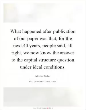 What happened after publication of our paper was that, for the next 40 years, people said, all right, we now know the answer to the capital structure question under ideal conditions Picture Quote #1