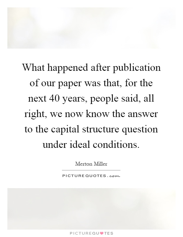 What happened after publication of our paper was that, for the next 40 years, people said, all right, we now know the answer to the capital structure question under ideal conditions Picture Quote #1
