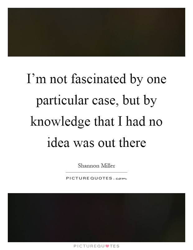 I'm not fascinated by one particular case, but by knowledge that I had no idea was out there Picture Quote #1