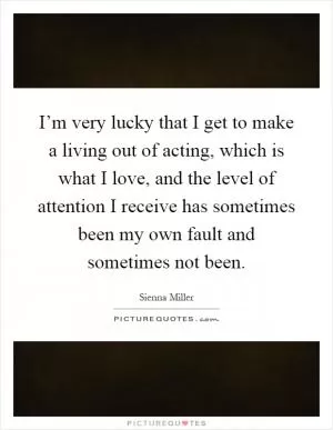 I’m very lucky that I get to make a living out of acting, which is what I love, and the level of attention I receive has sometimes been my own fault and sometimes not been Picture Quote #1