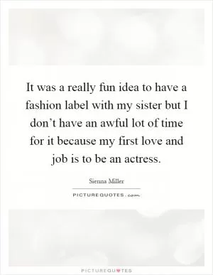 It was a really fun idea to have a fashion label with my sister but I don’t have an awful lot of time for it because my first love and job is to be an actress Picture Quote #1