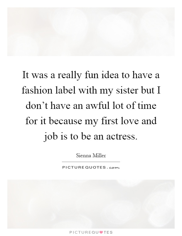 It was a really fun idea to have a fashion label with my sister but I don't have an awful lot of time for it because my first love and job is to be an actress Picture Quote #1