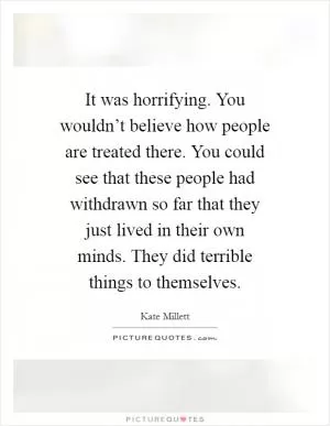 It was horrifying. You wouldn’t believe how people are treated there. You could see that these people had withdrawn so far that they just lived in their own minds. They did terrible things to themselves Picture Quote #1