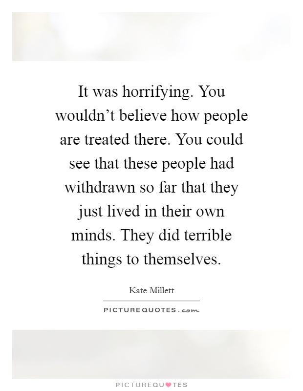 It was horrifying. You wouldn't believe how people are treated there. You could see that these people had withdrawn so far that they just lived in their own minds. They did terrible things to themselves Picture Quote #1