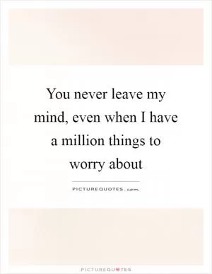 You never leave my mind, even when I have a million things to worry about Picture Quote #1