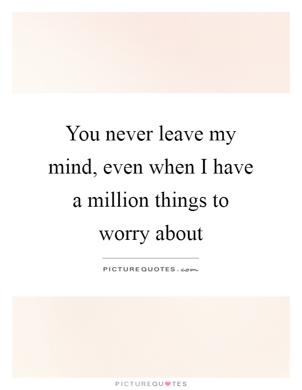 You never leave my mind, even when I have a million things to worry about Picture Quote #1