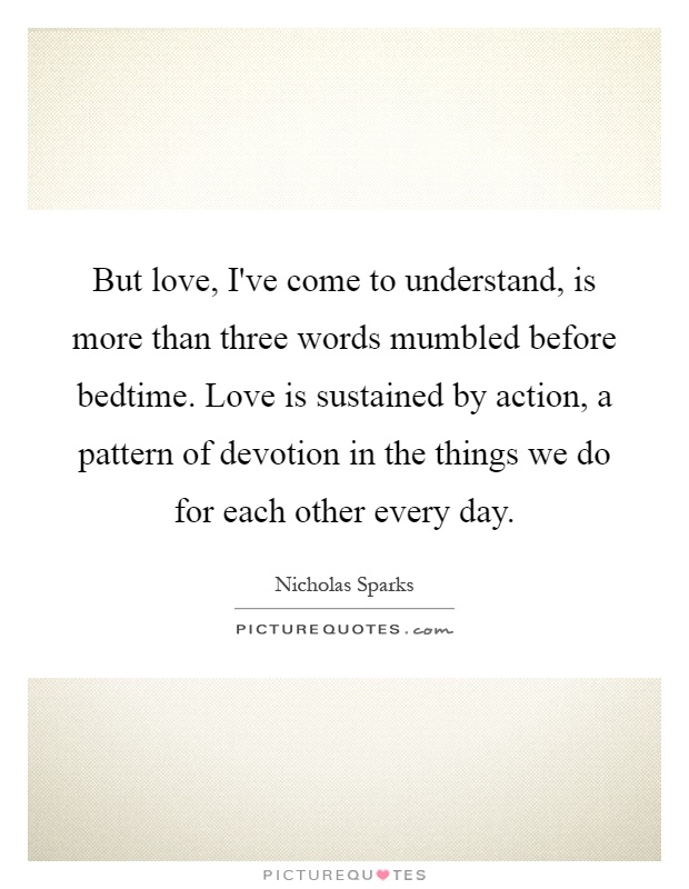 But love, I've come to understand, is more than three words mumbled before bedtime. Love is sustained by action, a pattern of devotion in the things we do for each other every day Picture Quote #1