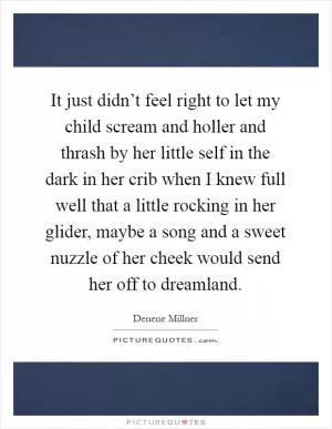 It just didn’t feel right to let my child scream and holler and thrash by her little self in the dark in her crib when I knew full well that a little rocking in her glider, maybe a song and a sweet nuzzle of her cheek would send her off to dreamland Picture Quote #1