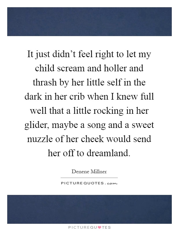 It just didn't feel right to let my child scream and holler and thrash by her little self in the dark in her crib when I knew full well that a little rocking in her glider, maybe a song and a sweet nuzzle of her cheek would send her off to dreamland Picture Quote #1