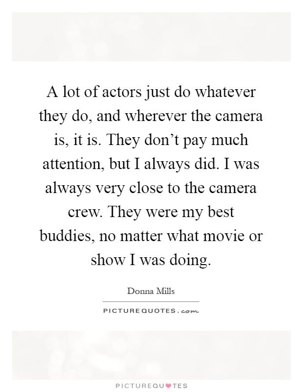 A lot of actors just do whatever they do, and wherever the camera is, it is. They don't pay much attention, but I always did. I was always very close to the camera crew. They were my best buddies, no matter what movie or show I was doing Picture Quote #1