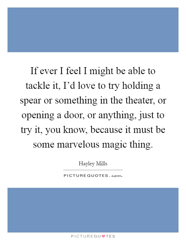 If ever I feel I might be able to tackle it, I'd love to try holding a spear or something in the theater, or opening a door, or anything, just to try it, you know, because it must be some marvelous magic thing Picture Quote #1