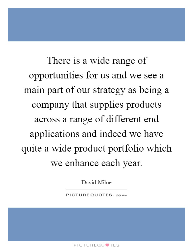 There is a wide range of opportunities for us and we see a main part of our strategy as being a company that supplies products across a range of different end applications and indeed we have quite a wide product portfolio which we enhance each year Picture Quote #1