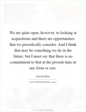 We are quite open, however, to looking at acquisitions and there are opportunities that we periodically consider. And I think that may be something we do in the future, but I must say that there is no commitment to that at the present time in any form or size Picture Quote #1