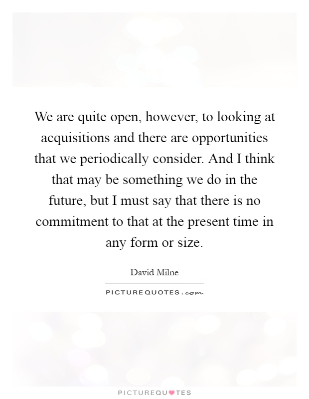 We are quite open, however, to looking at acquisitions and there are opportunities that we periodically consider. And I think that may be something we do in the future, but I must say that there is no commitment to that at the present time in any form or size Picture Quote #1