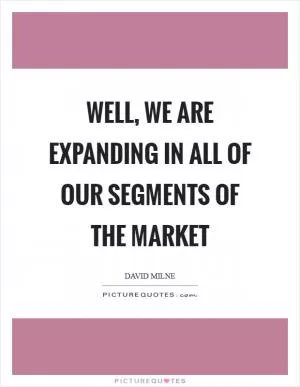 Well, we are expanding in all of our segments of the market Picture Quote #1