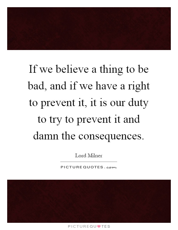 If we believe a thing to be bad, and if we have a right to prevent it, it is our duty to try to prevent it and damn the consequences Picture Quote #1