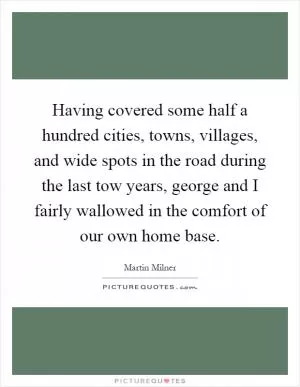 Having covered some half a hundred cities, towns, villages, and wide spots in the road during the last tow years, george and I fairly wallowed in the comfort of our own home base Picture Quote #1