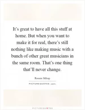It’s great to have all this stuff at home. But when you want to make it for real, there’s still nothing like making music with a bunch of other great musicians in the same room. That’s one thing that’ll never change Picture Quote #1