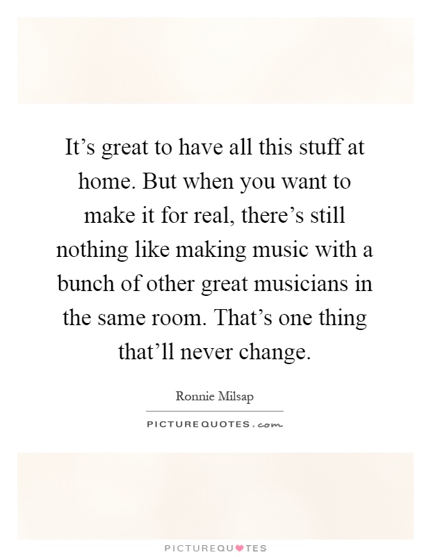 It's great to have all this stuff at home. But when you want to make it for real, there's still nothing like making music with a bunch of other great musicians in the same room. That's one thing that'll never change Picture Quote #1