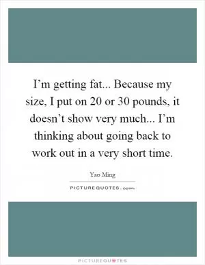 I’m getting fat... Because my size, I put on 20 or 30 pounds, it doesn’t show very much... I’m thinking about going back to work out in a very short time Picture Quote #1