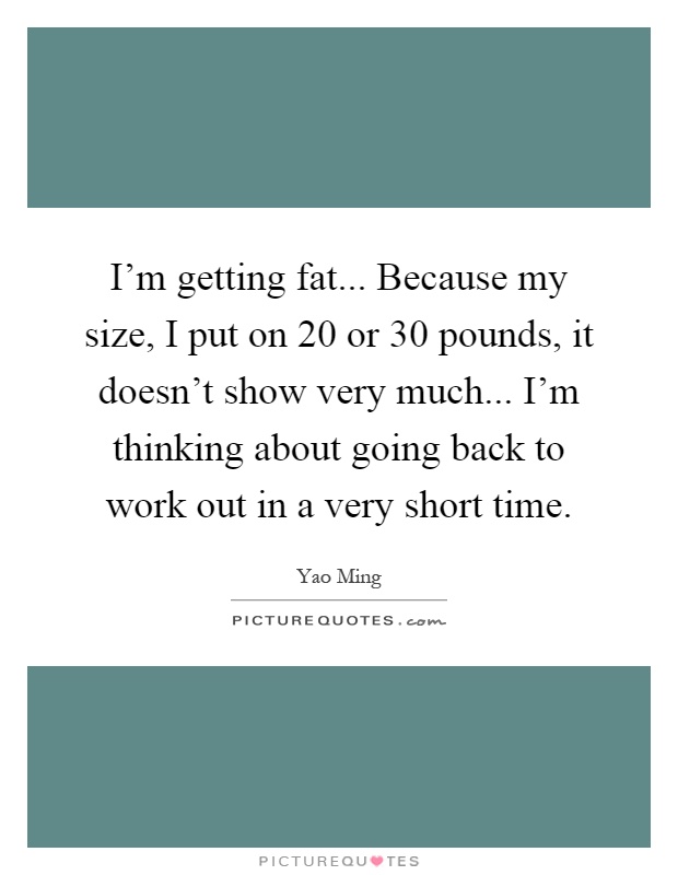 I'm getting fat... Because my size, I put on 20 or 30 pounds, it doesn't show very much... I'm thinking about going back to work out in a very short time Picture Quote #1