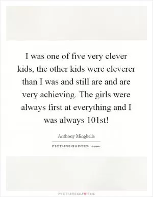 I was one of five very clever kids, the other kids were cleverer than I was and still are and are very achieving. The girls were always first at everything and I was always 101st! Picture Quote #1