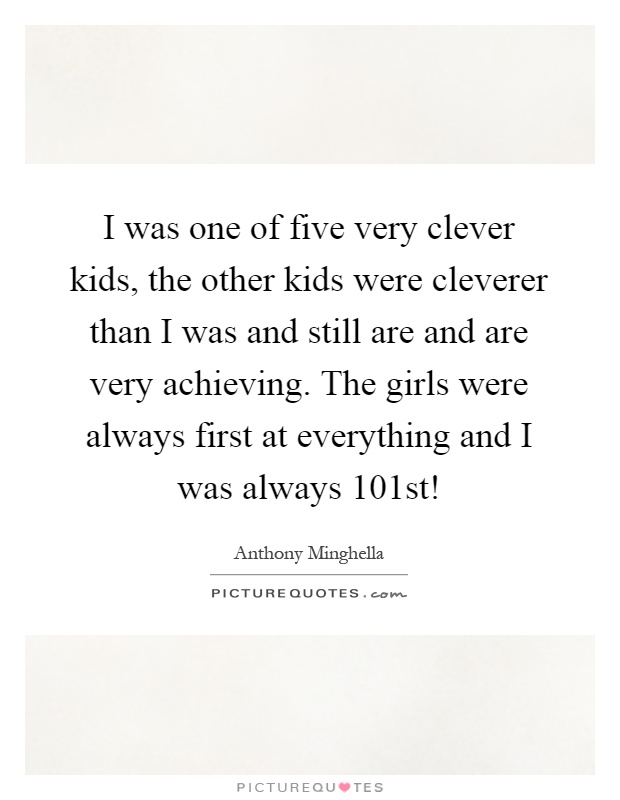 I was one of five very clever kids, the other kids were cleverer than I was and still are and are very achieving. The girls were always first at everything and I was always 101st! Picture Quote #1