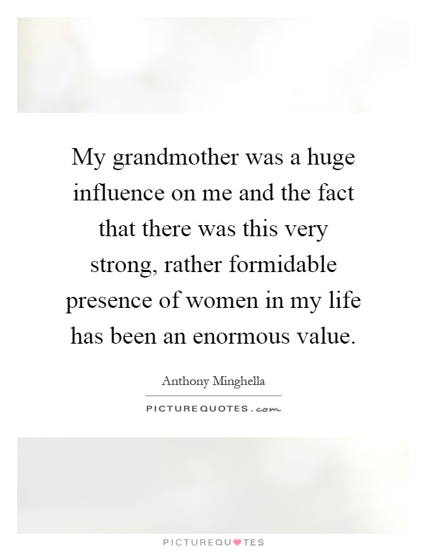 My grandmother was a huge influence on me and the fact that there was this very strong, rather formidable presence of women in my life has been an enormous value Picture Quote #1