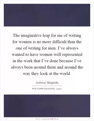 The imaginative leap for me of writing for women is no more difficult than the one of writing for men. I’ve always wanted to have women well represented in the work that I’ve done because I’ve always been around them and around the way they look at the world Picture Quote #1