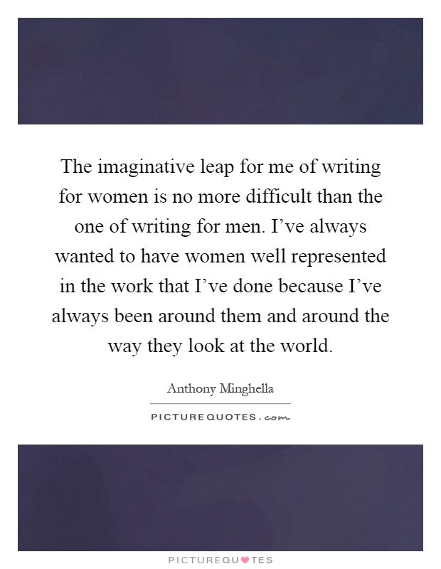 The imaginative leap for me of writing for women is no more difficult than the one of writing for men. I've always wanted to have women well represented in the work that I've done because I've always been around them and around the way they look at the world Picture Quote #1
