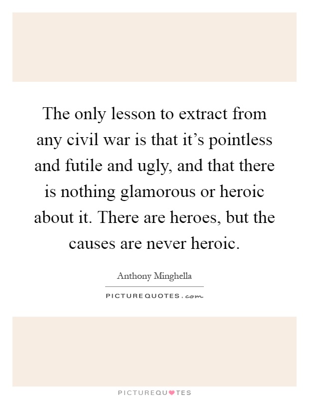 The only lesson to extract from any civil war is that it's pointless and futile and ugly, and that there is nothing glamorous or heroic about it. There are heroes, but the causes are never heroic Picture Quote #1