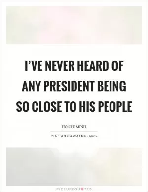 I’ve never heard of any president being so close to his people Picture Quote #1