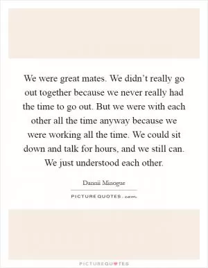We were great mates. We didn’t really go out together because we never really had the time to go out. But we were with each other all the time anyway because we were working all the time. We could sit down and talk for hours, and we still can. We just understood each other Picture Quote #1