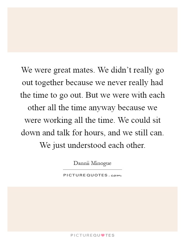 We were great mates. We didn't really go out together because we never really had the time to go out. But we were with each other all the time anyway because we were working all the time. We could sit down and talk for hours, and we still can. We just understood each other Picture Quote #1
