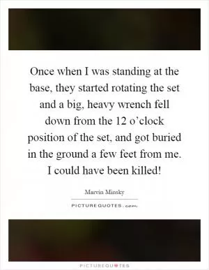 Once when I was standing at the base, they started rotating the set and a big, heavy wrench fell down from the 12 o’clock position of the set, and got buried in the ground a few feet from me. I could have been killed! Picture Quote #1