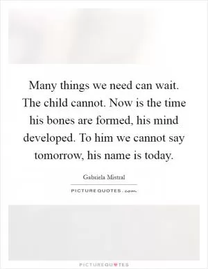 Many things we need can wait. The child cannot. Now is the time his bones are formed, his mind developed. To him we cannot say tomorrow, his name is today Picture Quote #1