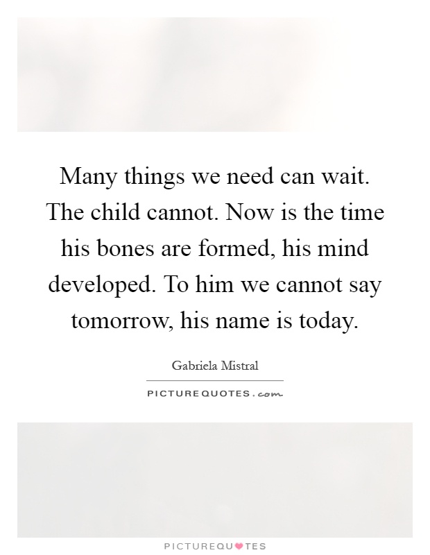 Many things we need can wait. The child cannot. Now is the time his bones are formed, his mind developed. To him we cannot say tomorrow, his name is today Picture Quote #1