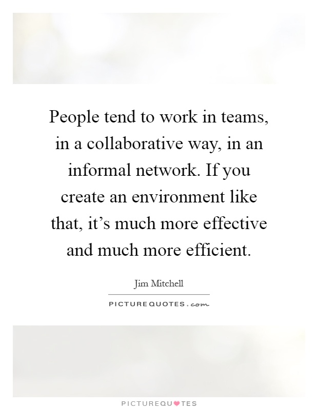 People tend to work in teams, in a collaborative way, in an informal network. If you create an environment like that, it's much more effective and much more efficient Picture Quote #1