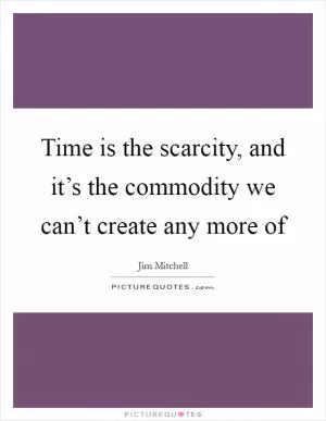 Time is the scarcity, and it’s the commodity we can’t create any more of Picture Quote #1