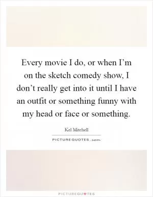 Every movie I do, or when I’m on the sketch comedy show, I don’t really get into it until I have an outfit or something funny with my head or face or something Picture Quote #1