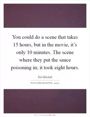 You could do a scene that takes 15 hours, but in the movie, it’s only 10 minutes. The scene where they put the sauce poisoning in; it took eight hours Picture Quote #1