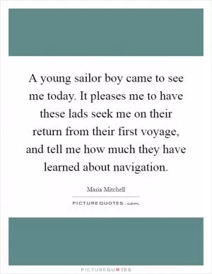 A young sailor boy came to see me today. It pleases me to have these lads seek me on their return from their first voyage, and tell me how much they have learned about navigation Picture Quote #1