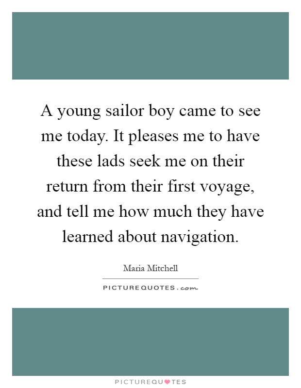 A young sailor boy came to see me today. It pleases me to have these lads seek me on their return from their first voyage, and tell me how much they have learned about navigation Picture Quote #1