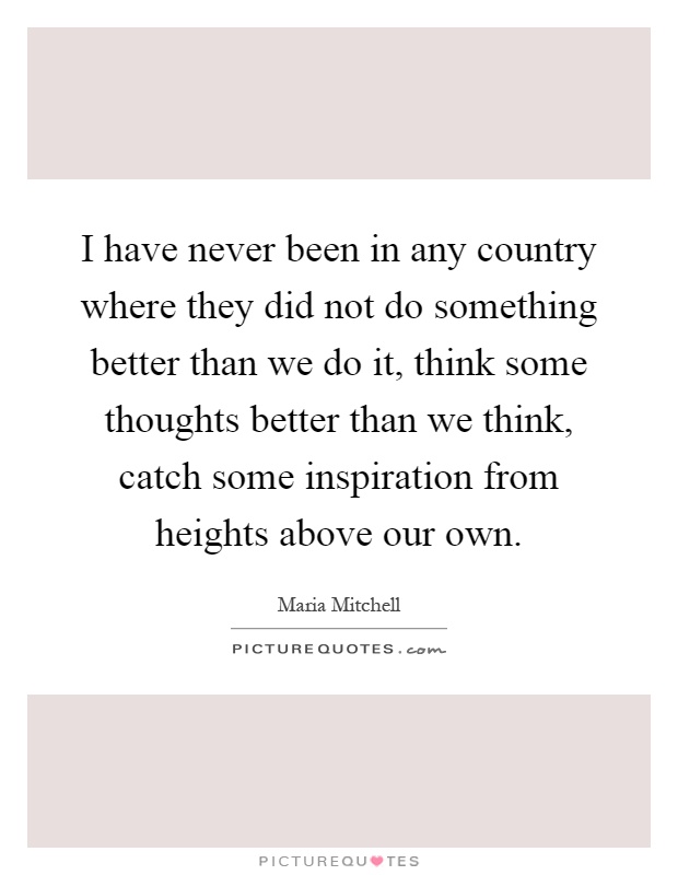 I have never been in any country where they did not do something better than we do it, think some thoughts better than we think, catch some inspiration from heights above our own Picture Quote #1