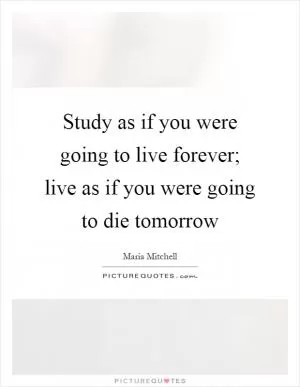 Study as if you were going to live forever; live as if you were going to die tomorrow Picture Quote #1