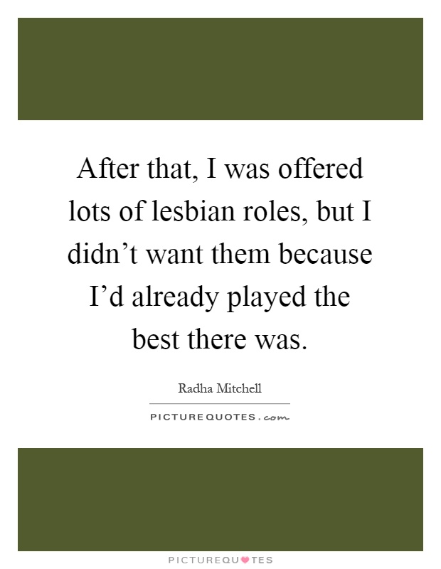 After that, I was offered lots of lesbian roles, but I didn't want them because I'd already played the best there was Picture Quote #1
