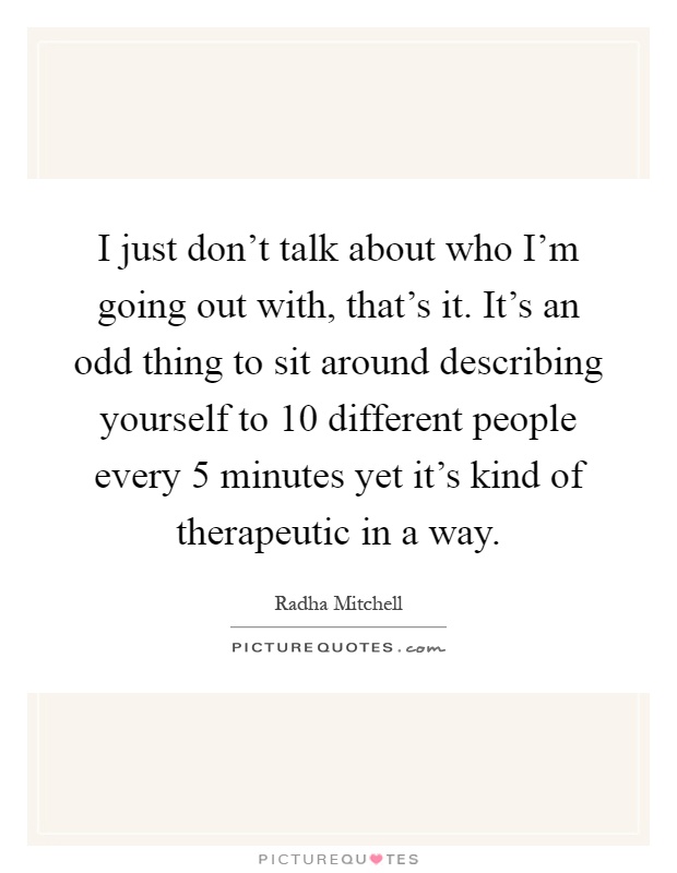 I just don't talk about who I'm going out with, that's it. It's an odd thing to sit around describing yourself to 10 different people every 5 minutes yet it's kind of therapeutic in a way Picture Quote #1