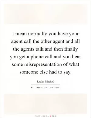 I mean normally you have your agent call the other agent and all the agents talk and then finally you get a phone call and you hear some misrepresentation of what someone else had to say Picture Quote #1