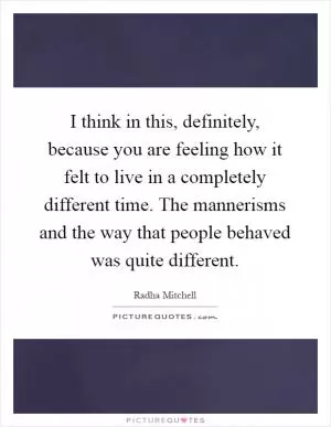 I think in this, definitely, because you are feeling how it felt to live in a completely different time. The mannerisms and the way that people behaved was quite different Picture Quote #1