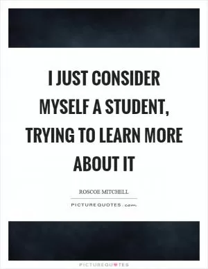 I just consider myself a student, trying to learn more about it Picture Quote #1